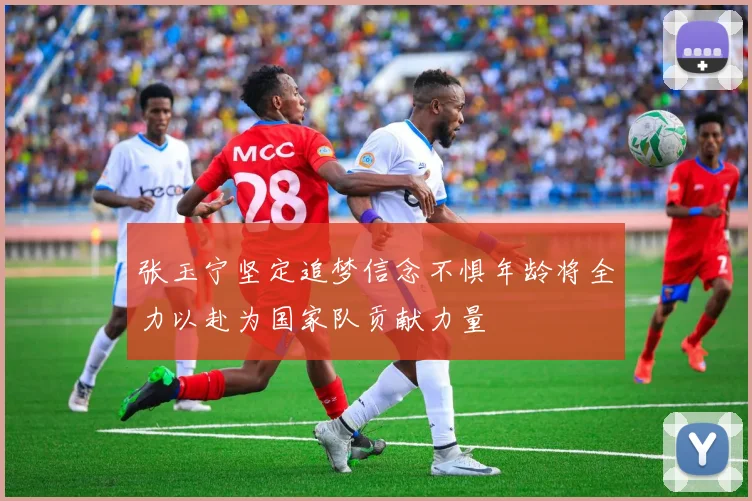 张玉宁坚定追梦信念不惧年龄将全力以赴为国家队贡献力量