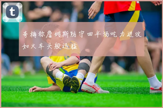 夸梅称詹姆斯防守回半场吃力进攻如火车头般迅猛