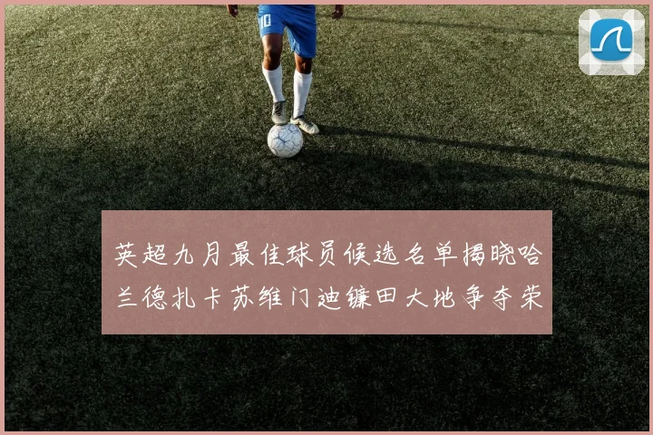英超九月最佳球员候选名单揭晓哈兰德扎卡苏维门迪镰田大地争夺荣誉