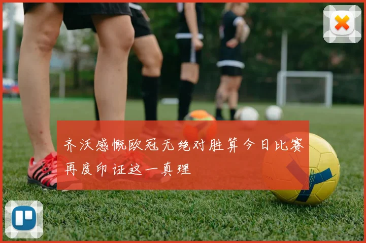 齐沃感慨欧冠无绝对胜算今日比赛再度印证这一真理