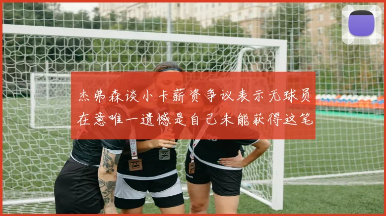 杰弗森谈小卡薪资争议表示无球员在意唯一遗憾是自己未能获得这笔巨款