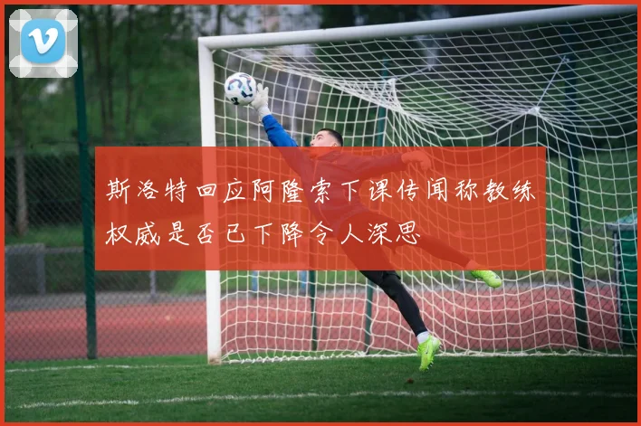 斯洛特回应阿隆索下课传闻称教练权威是否已下降令人深思