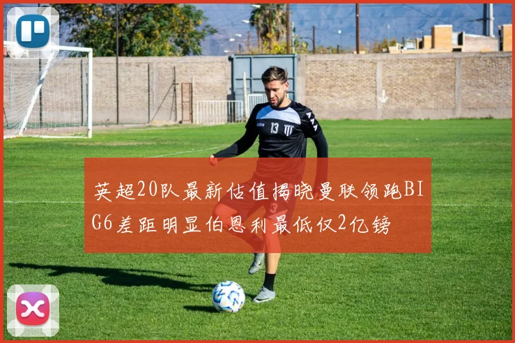 英超20队最新估值揭晓曼联领跑BIG6差距明显伯恩利最低仅2亿镑