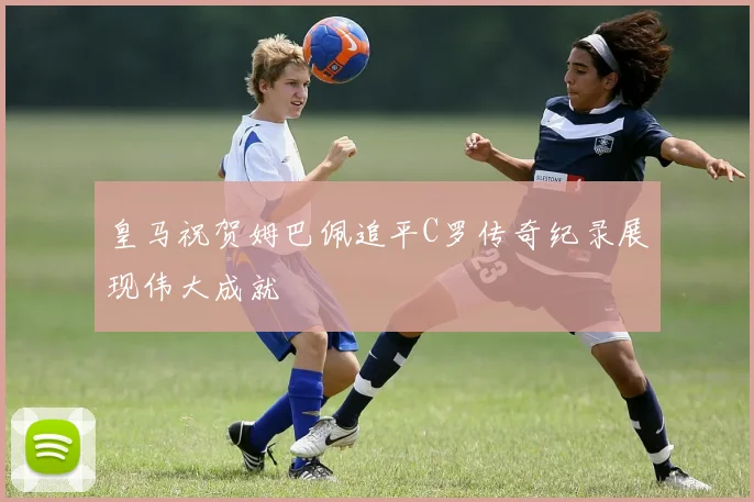 皇马祝贺姆巴佩追平C罗传奇纪录展现伟大成就
