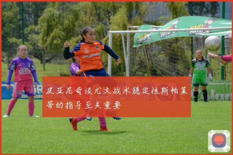 皮亚尼奇谈尤文战术稳定性斯帕莱蒂的指导至关重要