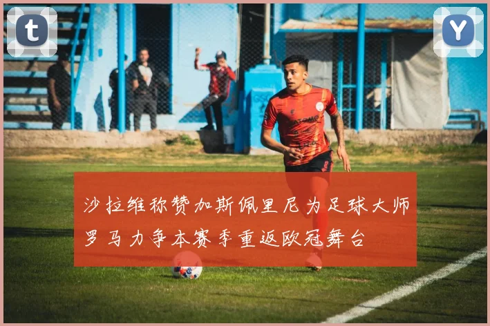 沙拉维称赞加斯佩里尼为足球大师罗马力争本赛季重返欧冠舞台