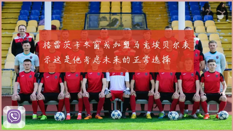 格雷茨卡冬窗或加盟马竞埃贝尔表示这是他考虑未来的正常选择