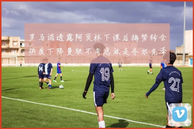 罗马诺透露阿莫林下课后梅努转会热度下降曼联不考虑放走齐尔克泽