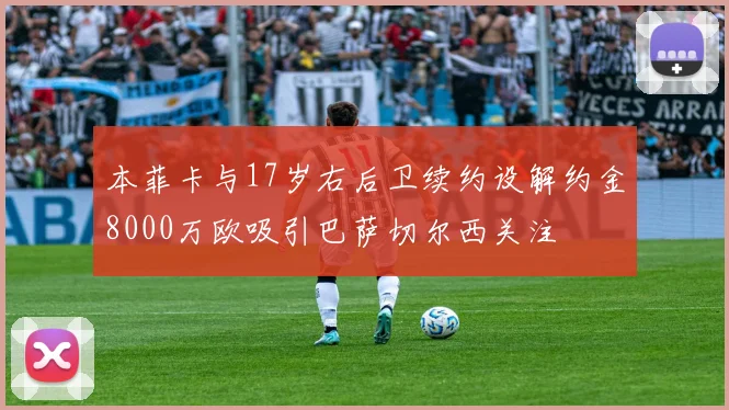 本菲卡与17岁右后卫续约设解约金8000万欧吸引巴萨切尔西关注