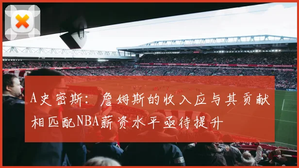 A史密斯：詹姆斯的收入应与其贡献相匹配NBA薪资水平亟待提升