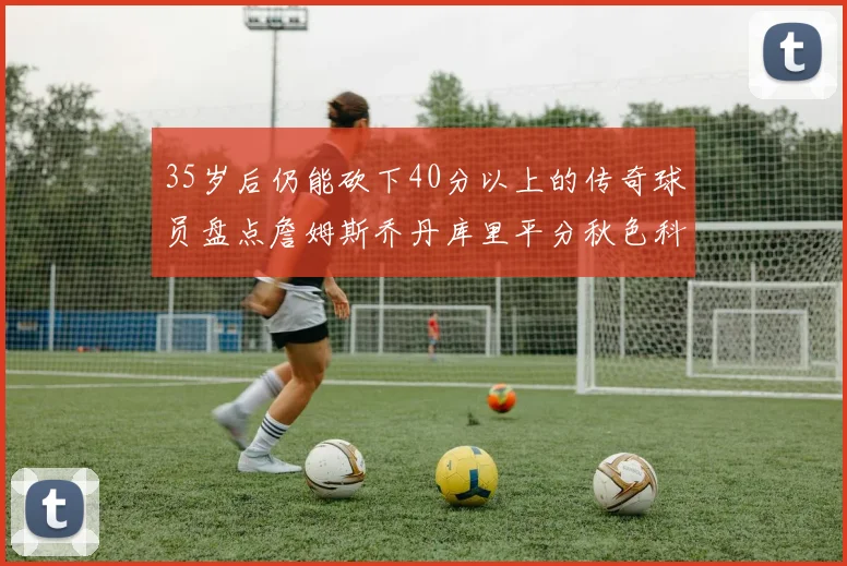 35岁后仍能砍下40分以上的传奇球员盘点詹姆斯乔丹库里平分秋色科比60分马龙曾获MVP