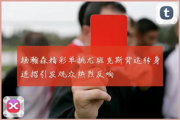 杨瀚森精彩单挑尤班克斯背运转身连招引发观众热烈反响