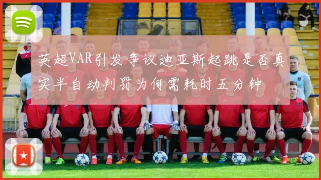 英超VAR引发争议迪亚斯起跳是否真实半自动判罚为何需耗时五分钟