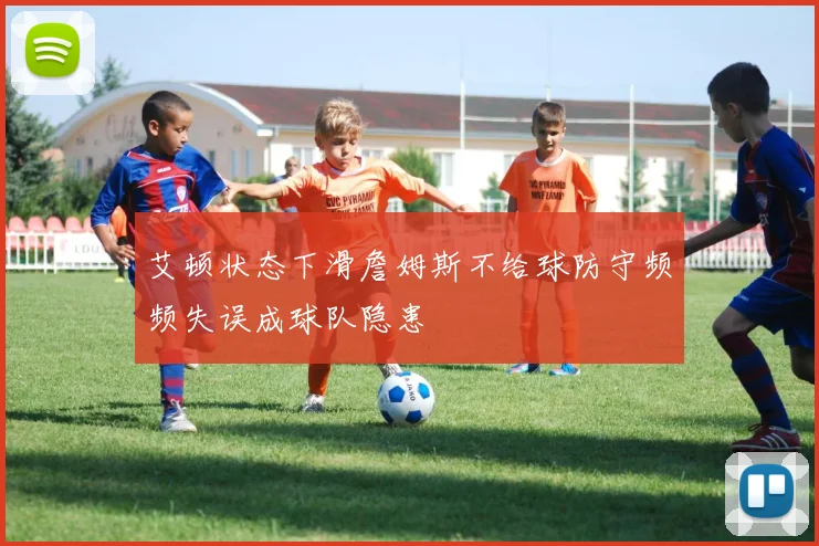 艾顿状态下滑詹姆斯不给球防守频频失误成球队隐患