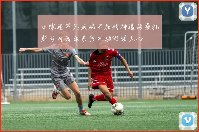 小球迷罕见疾病不屈精神造访桑托斯与内马尔亲密互动温暖人心