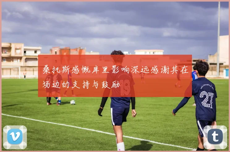 桑托斯感慨库里影响深远感谢其在场边的支持与鼓励