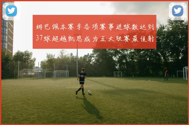 姆巴佩本赛季各项赛事进球数达到37球超越凯恩成为五大联赛最佳射手