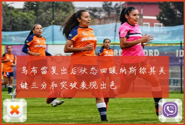 乌布雷复出后状态回暖纳斯称其关键三分和突破表现出色