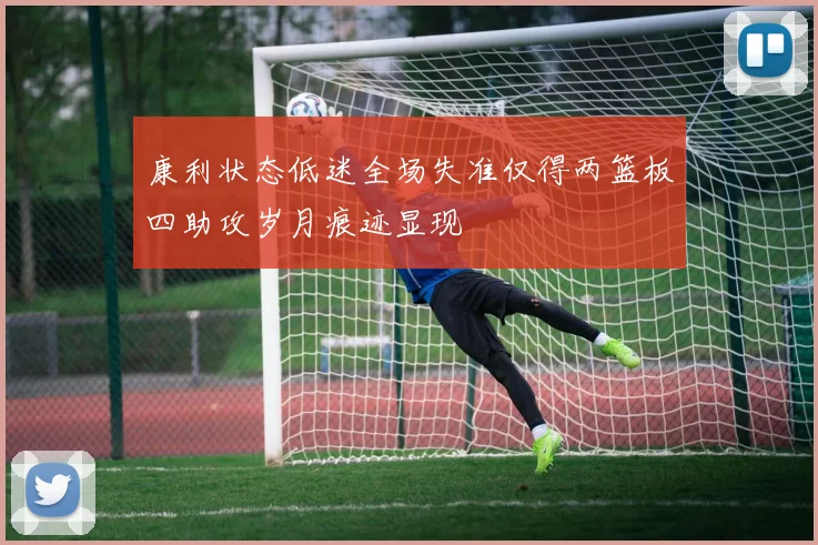 康利状态低迷全场失准仅得两篮板四助攻岁月痕迹显现