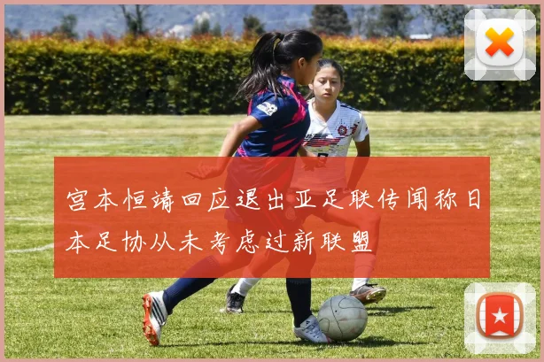 宫本恒靖回应退出亚足联传闻称日本足协从未考虑过新联盟