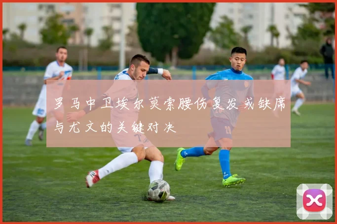 罗马中卫埃尔莫索腰伤复发或缺席与尤文的关键对决