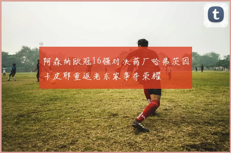 阿森纳欧冠16强对决药厂哈弗茨因卡皮耶重返老东家争夺荣耀