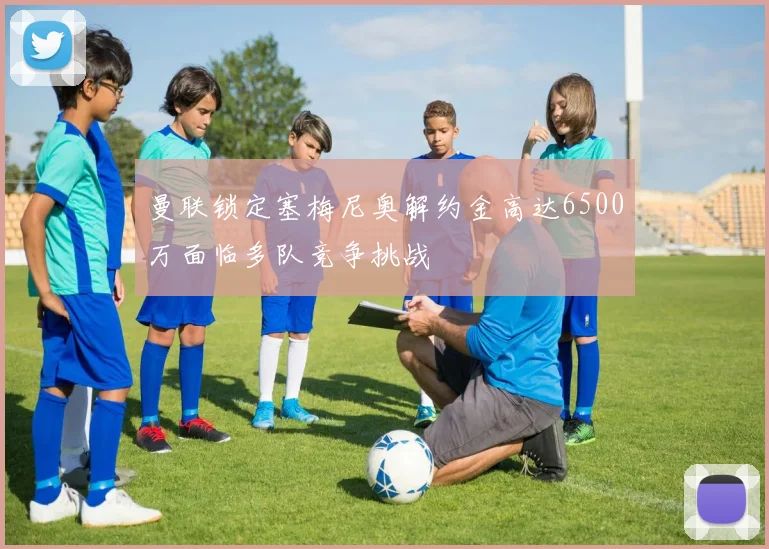 曼联锁定塞梅尼奥解约金高达6500万面临多队竞争挑战