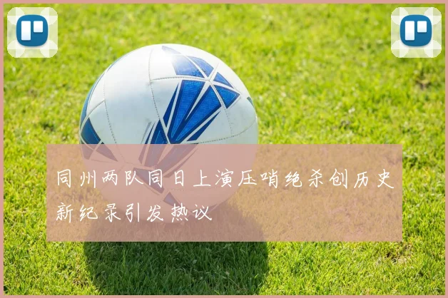 同州两队同日上演压哨绝杀创历史新纪录引发热议