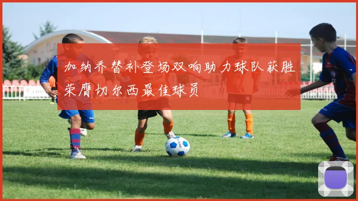 加纳乔替补登场双响助力球队获胜荣膺切尔西最佳球员