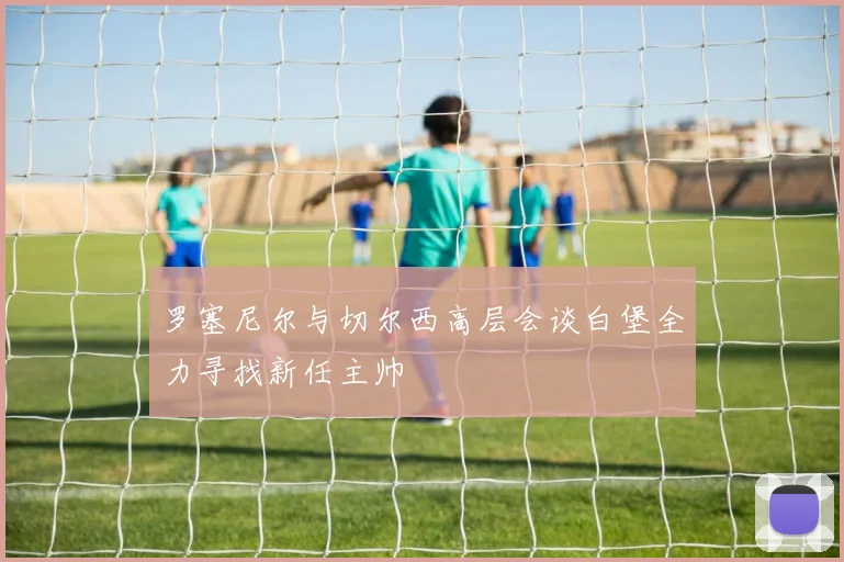 罗塞尼尔与切尔西高层会谈白堡全力寻找新任主帅