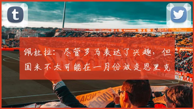佩杜拉：尽管罗马表达了兴趣，但国米不太可能在一月份放走恩里克