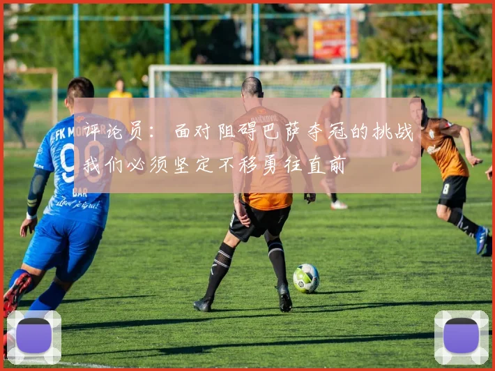 评论员：面对阻碍巴萨夺冠的挑战我们必须坚定不移勇往直前