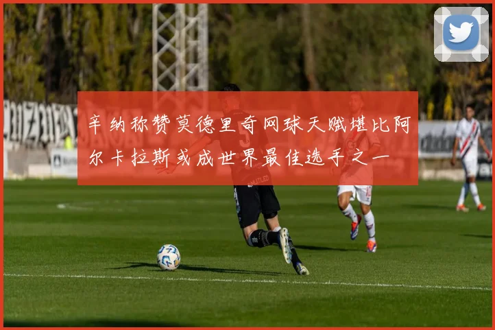 辛纳称赞莫德里奇网球天赋堪比阿尔卡拉斯或成世界最佳选手之一