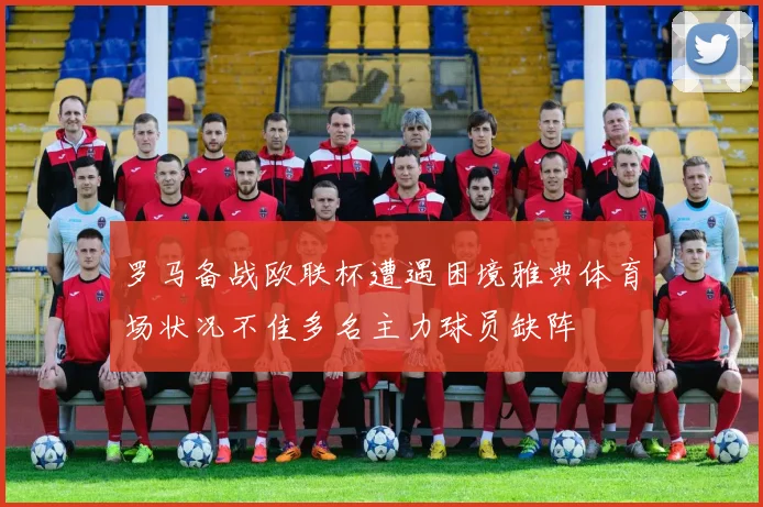 罗马备战欧联杯遭遇困境雅典体育场状况不佳多名主力球员缺阵