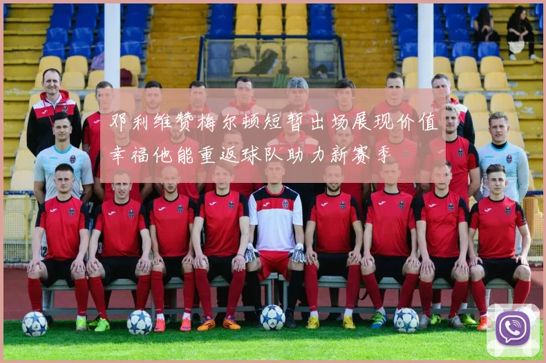邓利维赞梅尔顿短暂出场展现价值幸福他能重返球队助力新赛季