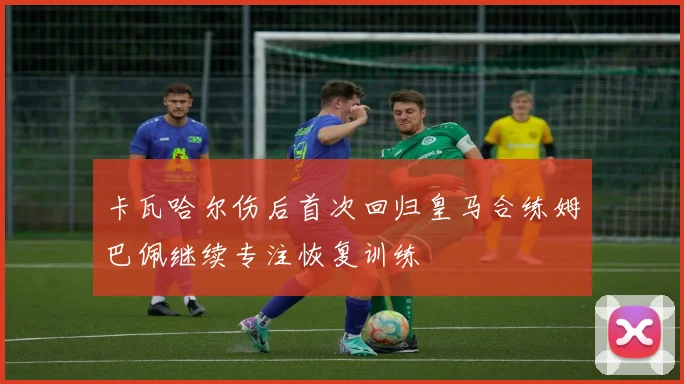 卡瓦哈尔伤后首次回归皇马合练姆巴佩继续专注恢复训练